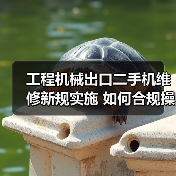 工程机械出口二手机维修新规实施 如何合规操作?(图3) 工程机械出口二手机维修新规实施 如何合规操作?(图3)